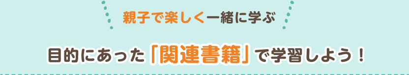 親子で楽しく一緒に学ぶ　目的に合った関連書籍で学習しよう！